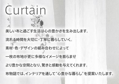 美しい布と過ごす生活は心の豊かさを生み出します。流れる時間を大切に・丁寧に暮らしていく。素材・色・デザインの組み合わせによって一枚の布地が更に多様なイメージを膨らませより豊かな空間となり、驚きと感動を与えてくれます。
布物語では、インテリアを通して“心豊かな暮らし”を提案いたします。
