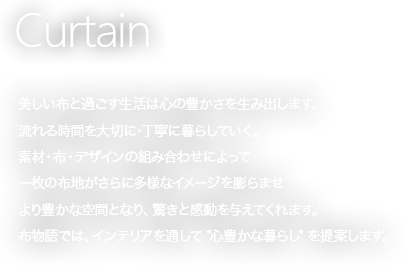 美しい布と過ごす生活は心の豊かさを生み出します。流れる時間を大切に・丁寧に暮らしていく。素材・色・デザインの組み合わせによって一枚の布地が更に多様なイメージを膨らませより豊かな空間となり、驚きと感動を与えてくれます。
布物語では、インテリアを通して“心豊かな暮らし”を提案いたします。