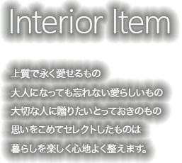 上質で永く愛せるもの　大人になっても忘れない愛らしいもの　大切な人に贈りたいとっておきのもの　思いをこめてセレクトしたものは暮らしを楽しく心地よく整えます。